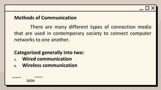 Methods of Communication
There are many different types of connection media
that are used in contemporary society to connect computer
networks to one another.
Categorized generally into two:
1. Wired communication
2. Wireless communication
 