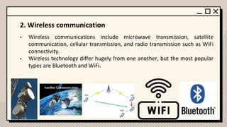 2. Wireless communication
• Wireless communications include microwave transmission, satellite
communication, cellular transmission, and radio transmission such as WiFi
connectivity.
• Wireless technology differ hugely from one another, but the most popular
types are Bluetooth and WiFi.
 