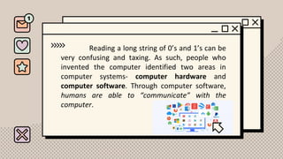 Reading a long string of 0’s and 1’s can be
very confusing and taxing. As such, people who
invented the computer identified two areas in
computer systems- computer hardware and
computer software. Through computer software,
humans are able to “communicate” with the
computer.
 