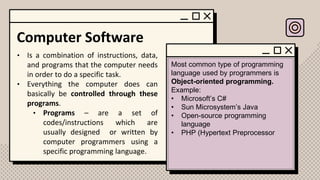 Computer Software
• Is a combination of instructions, data,
and programs that the computer needs
in order to do a specific task.
• Everything the computer does can
basically be controlled through these
programs.
• Programs – are a set of
codes/instructions which are
usually designed or written by
computer programmers using a
specific programming language.
Most common type of programming
language used by programmers is
Object-oriented programming.
Example:
• Microsoft’s C#
• Sun Microsystem’s Java
• Open-source programming
language
• PHP (Hypertext Preprocessor
 