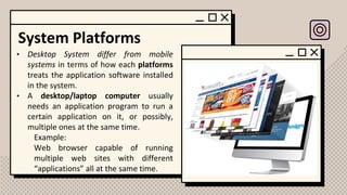 System Platforms
• Desktop System differ from mobile
systems in terms of how each platforms
treats the application software installed
in the system.
• A desktop/laptop computer usually
needs an application program to run a
certain application on it, or possibly,
multiple ones at the same time.
Example:
Web browser capable of running
multiple web sites with different
“applications” all at the same time.
 