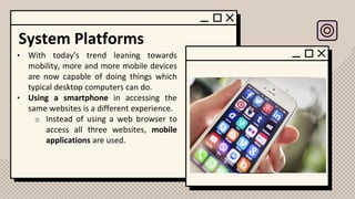 System Platforms
• With today’s trend leaning towards
mobility, more and more mobile devices
are now capable of doing things which
typical desktop computers can do.
• Using a smartphone in accessing the
same websites is a different experience.
o Instead of using a web browser to
access all three websites, mobile
applications are used.
 