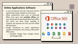 Online Applications Software
• Is now introduced with the improved internet
speed being made available to consumers.
• Office productivity tools such as Microsoft
Office Suite were only available offline, but
now, Microsoft has developed Microsoft Office
365 which has been made available to
students and teachers for free via their Office
365 Education.
• Google introduced its online applications
capable of doing the same thing as Microsoft’s
Office Suite.
o Example: Google Docs, Google Sheets,
and Google slides
 