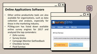 Online Applications Software
• Other online productivity tools are also
available for organizations, such as data
collection and analysis, especially for
those in the marketing industry.
• PCMag.com has listed down available
online survey engines for 2017 and
analyzed the top contenders:
✓ Zoho survey
✓ Survey Gizmo
✓ Campaign Monitor GetFeedback
✓ Checkbox Survey
✓ Fluid Surveys
 