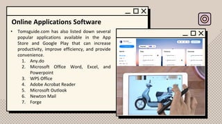 Online Applications Software
• Tomsguide.com has also listed down several
popular applications available in the App
Store and Google Play that can increase
productivity, improve efficiency, and provide
convenience.
1. Any.do
2. Microsoft Office Word, Excel, and
Powerpoint
3. WPS Office
4. Adobe Acrobat Reader
5. Microsoft Outlook
6. Newton Mail
7. Forge
 