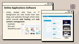 Online Applications Software
• Lastly, people who have no IT
background can now create their own
blogs and websites through online tools
which provide web hosting and web
content management.
Example:
Wix.com
WordPress.com
 