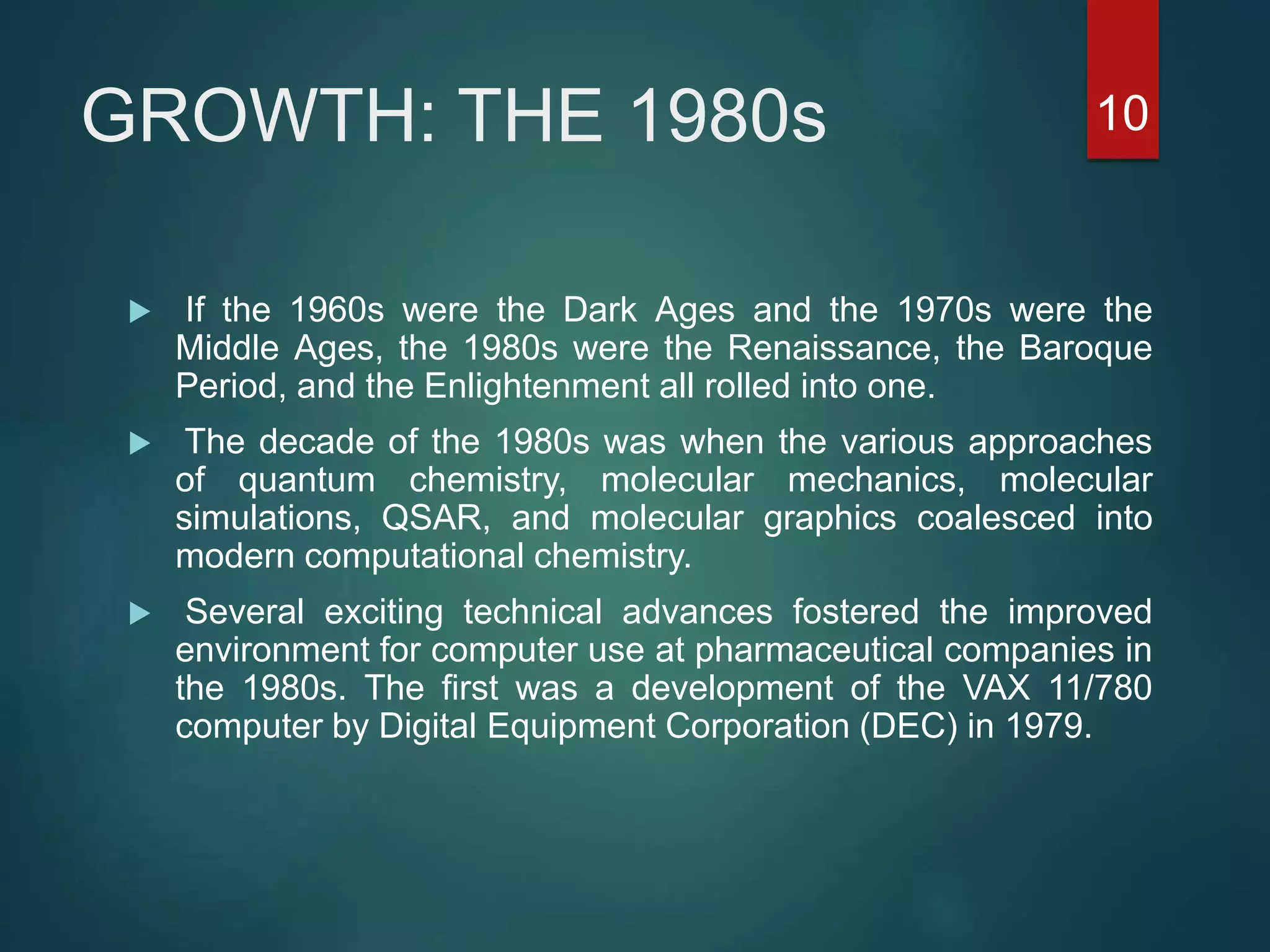 GROWTH: THE 1980s
 If the 1960s were the Dark Ages and the 1970s were the
Middle Ages, the 1980s were the Renaissance, the Baroque
Period, and the Enlightenment all rolled into one.
 The decade of the 1980s was when the various approaches
of quantum chemistry, molecular mechanics, molecular
simulations, QSAR, and molecular graphics coalesced into
modern computational chemistry.
 Several exciting technical advances fostered the improved
environment for computer use at pharmaceutical companies in
the 1980s. The ﬁrst was a development of the VAX 11/780
computer by Digital Equipment Corporation (DEC) in 1979.
10
 