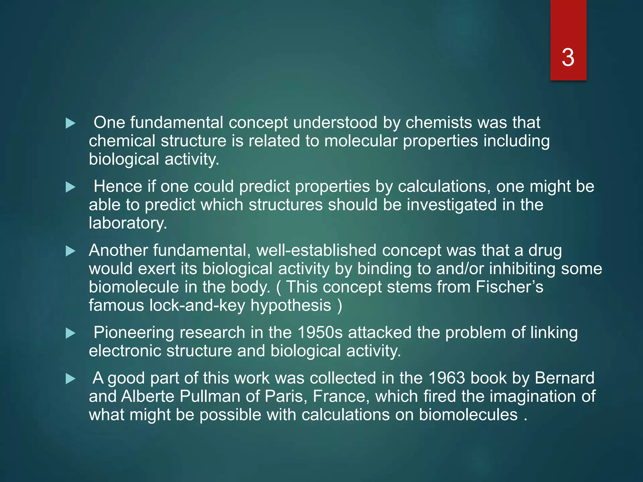  One fundamental concept understood by chemists was that
chemical structure is related to molecular properties including
biological activity.
 Hence if one could predict properties by calculations, one might be
able to predict which structures should be investigated in the
laboratory.
 Another fundamental, well-established concept was that a drug
would exert its biological activity by binding to and/or inhibiting some
biomolecule in the body. ( This concept stems from Fischer’s
famous lock-and-key hypothesis )
 Pioneering research in the 1950s attacked the problem of linking
electronic structure and biological activity.
 A good part of this work was collected in the 1963 book by Bernard
and Alberte Pullman of Paris, France, which ﬁred the imagination of
what might be possible with calculations on biomolecules .
3
 