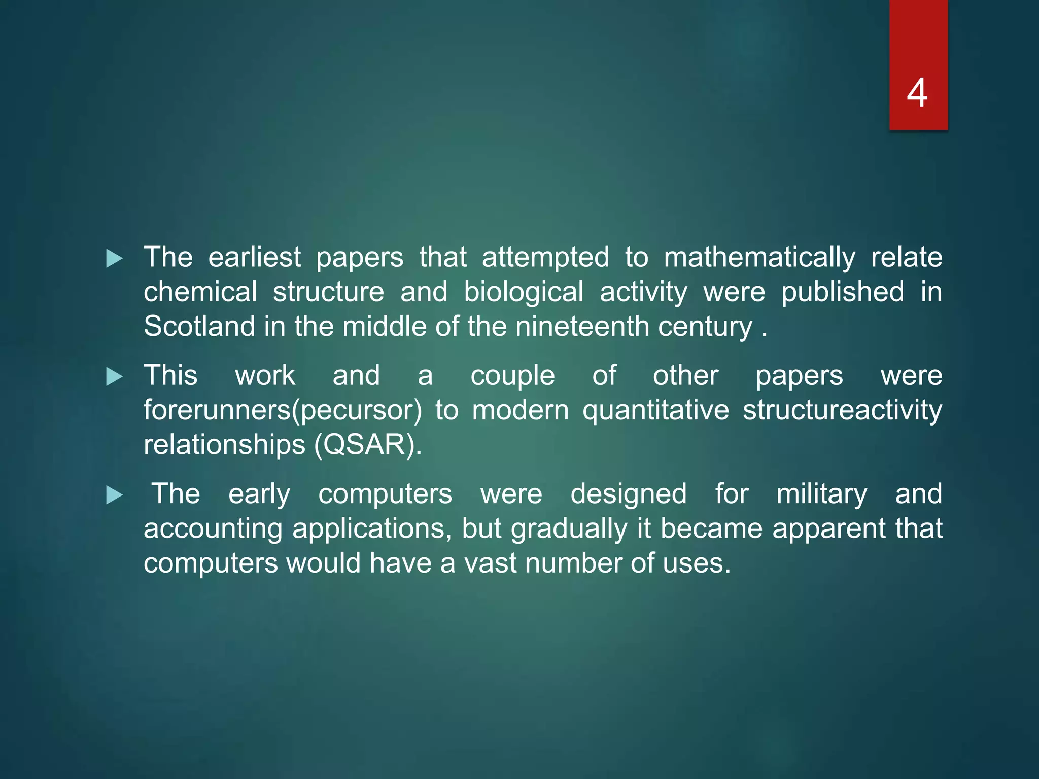  The earliest papers that attempted to mathematically relate
chemical structure and biological activity were published in
Scotland in the middle of the nineteenth century .
 This work and a couple of other papers were
forerunners(pecursor) to modern quantitative structureactivity
relationships (QSAR).
 The early computers were designed for military and
accounting applications, but gradually it became apparent that
computers would have a vast number of uses.
4
 
