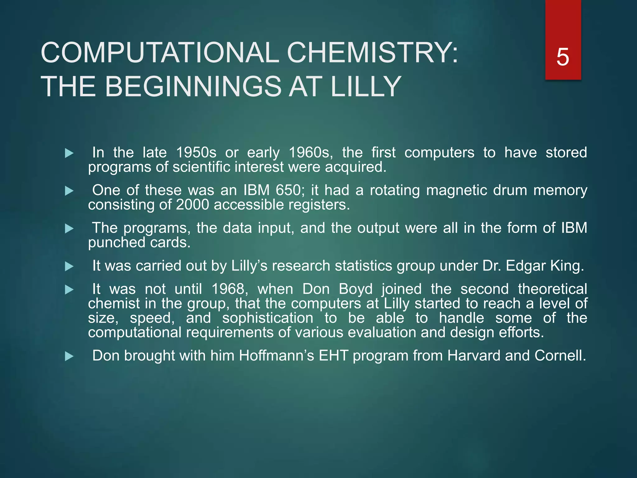 COMPUTATIONAL CHEMISTRY:
THE BEGINNINGS AT LILLY
 In the late 1950s or early 1960s, the ﬁrst computers to have stored
programs of scientiﬁc interest were acquired.
 One of these was an IBM 650; it had a rotating magnetic drum memory
consisting of 2000 accessible registers.
 The programs, the data input, and the output were all in the form of IBM
punched cards.
 It was carried out by Lilly’s research statistics group under Dr. Edgar King.
 It was not until 1968, when Don Boyd joined the second theoretical
chemist in the group, that the computers at Lilly started to reach a level of
size, speed, and sophistication to be able to handle some of the
computational requirements of various evaluation and design efforts.
 Don brought with him Hoffmann’s EHT program from Harvard and Cornell.
5
 