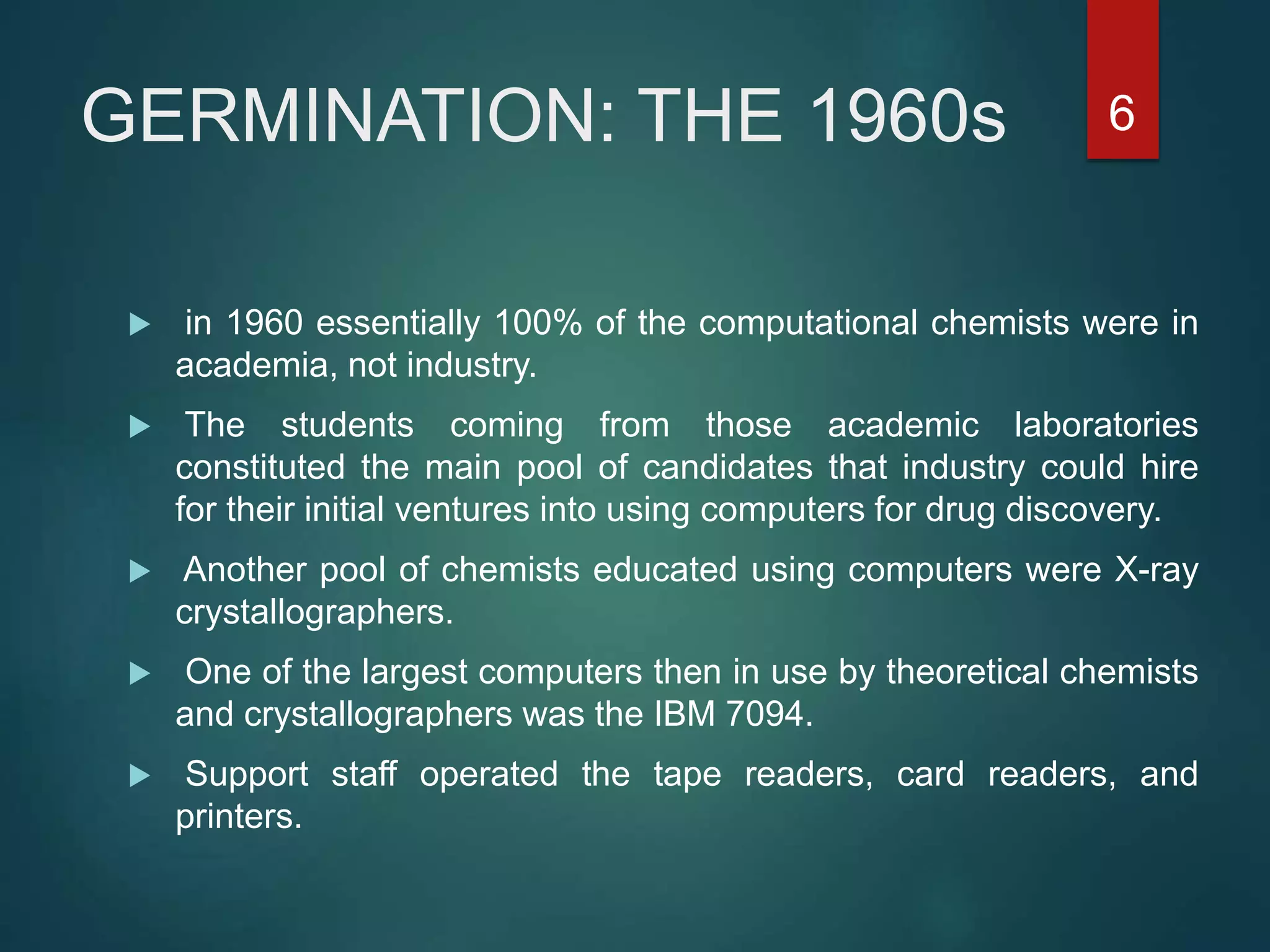 GERMINATION: THE 1960s
 in 1960 essentially 100% of the computational chemists were in
academia, not industry.
 The students coming from those academic laboratories
constituted the main pool of candidates that industry could hire
for their initial ventures into using computers for drug discovery.
 Another pool of chemists educated using computers were X-ray
crystallographers.
 One of the largest computers then in use by theoretical chemists
and crystallographers was the IBM 7094.
 Support staff operated the tape readers, card readers, and
printers.
6
 