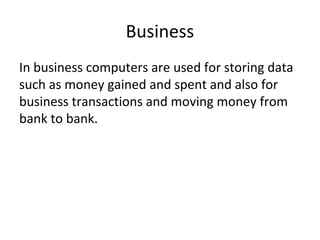 Business
In business computers are used for storing data
such as money gained and spent and also for
business transactions and moving money from
bank to bank.
 