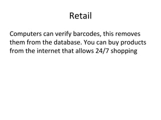 Retail
Computers can verify barcodes, this removes
them from the database. You can buy products
from the internet that allows 24/7 shopping
 