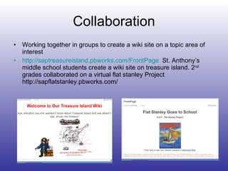 Collaboration Working together in groups to create a wiki site on a topic area of interest http://saptreasureisland.pbworks.com/FrontPage   St. Anthony’s  middle school students create a wiki site on treasure island. 2 nd  grades collaborated on a virtual flat stanley Project http://sapflatstanley.pbworks.com/ 