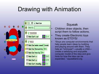 Drawing with Animation Squeak Children draw objects, then script them to follow actions. They create Electronic toys known as ETOYS/ “ Etoys are computer environments that help people learn ideas by building and playing around with them. They help an "omniuser"—usually a child—create a satisfying and enjoyable computer model of the idea and give hints for how the idea can be expanded. “ squeakland.org 