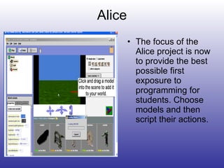 Alice The focus of the Alice project is now to provide the best possible first exposure to programming for students. Choose models and then script their actions. 