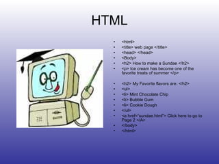 HTML <html> <title> web page </title> <head> </head> <Body> <h2> How to make a Sundae </h2> <p> Ice cream has become one of the favorite treats of summer </p> <h2> My Favorite flavors are: </h2> <ul> <li> Mint Chocolate Chip <li> Bubble Gum <li> Cookie Dough </ul> <a href=“sundae.html”> Click here to go to Page 2 </A> </body> </html> 
