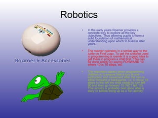 Robotics In the early years Roamer provides a concrete way to explore all the key objectives. Thus allowing pupils to form a solid foundation of mathematical understanding upon which to build in later years. The roamer operates in a similar way to the turtle on First Logo. To get the children used to programming a roamer it is a good idea to get them to program a child first. This can be done simply by saying FORWARD 10 where 10 is 10 steps, etc.   The important aspect when programming children is to ensure that a turn is one instruction and movement after the turn is either forward or backwards. I.e. to move 10 steps to the left the child needs to turn left 90 and then go forward 10 (NOT left 10). This activity is probably best done after a story or before lining up as a 'fun activity'. 