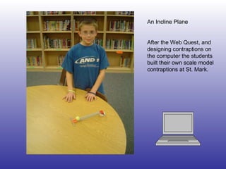 An Incline Plane After the Web Quest, and designing contraptions on the computer the students built their own scale model contraptions at St. Mark. 