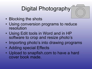 Digital Photography Blocking the shots Using conversion programs to reduce resolution Using Edit tools in Word and in HP software to crop and resize photo’s Importing photo’s into drawing programs Adding special Effects Upload to snapfish.com to have a hard cover book made. 