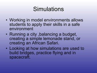 Simulations Working in model environments allows students to apply their skills in a safe environment Running a city ,balancing a budget, creating a simple lemonade stand, or creating an African Safari. Looking at how simulations are used to build bridges, practice flying and in spacecraft. 