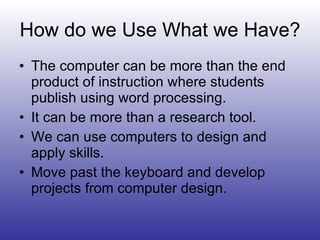 How do we Use What we Have? The computer can be more than the end product of instruction where students publish using word processing. It can be more than a research tool. We can use computers to design and apply skills. Move past the keyboard and develop projects from computer design. 