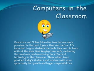 Computers and Online Education have become more
prominent in the past 5 years than ever before. It’s
important to give students the tools they need to learn;
while at the same time keeping them safe, evaluating
the pros/cons, and monitoring the effects of
technology in the classroom. These added tools
provided today’s students and teachers with more
opportunity for growth and bigger responsibilities.
 