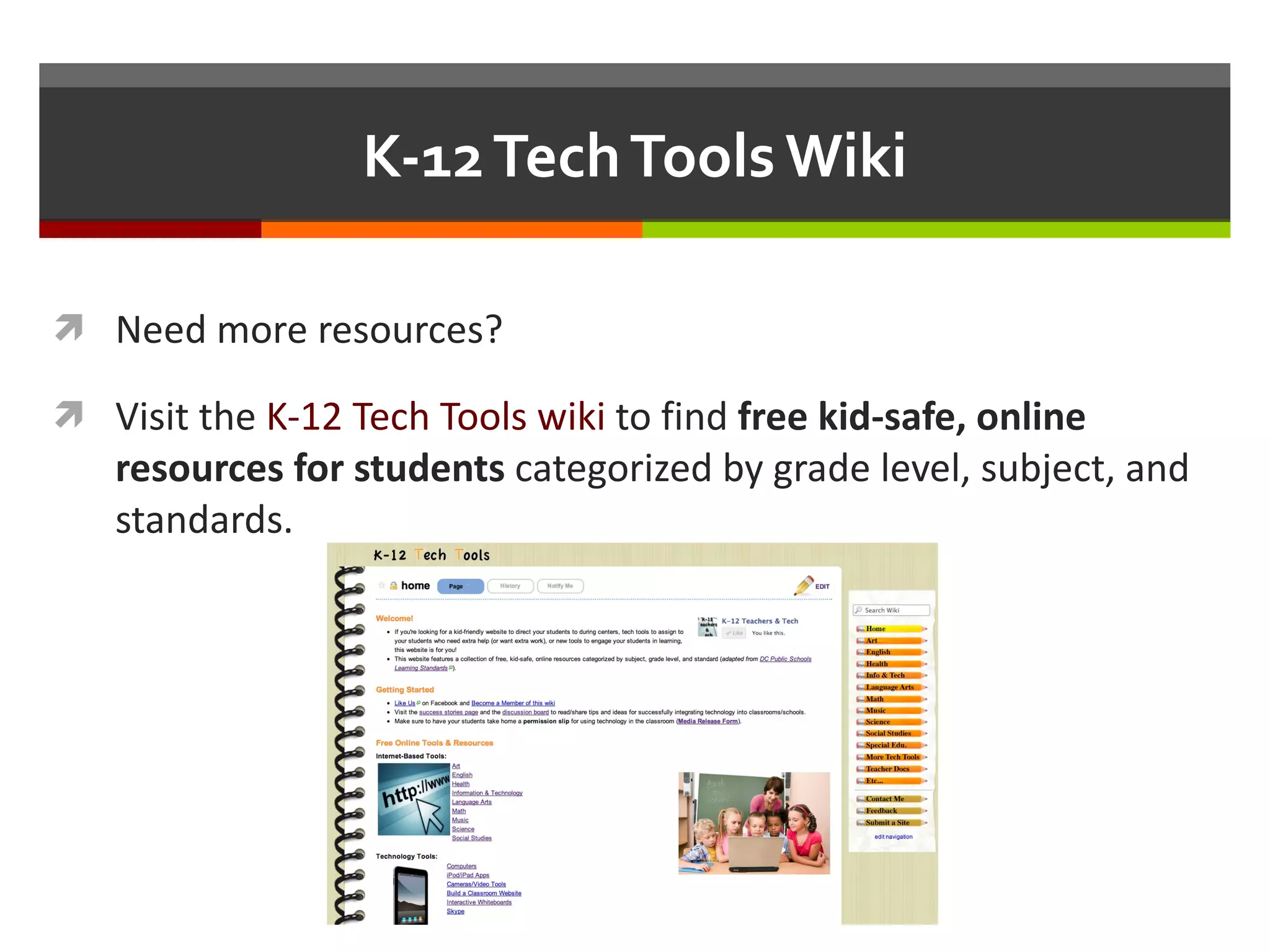 K-12 Tech Tools Wiki Need more resources? Visit the  K-12 Tech Tools wiki  to find  free kid-safe, online resources for students  categorized by grade level, subject, and standards. 