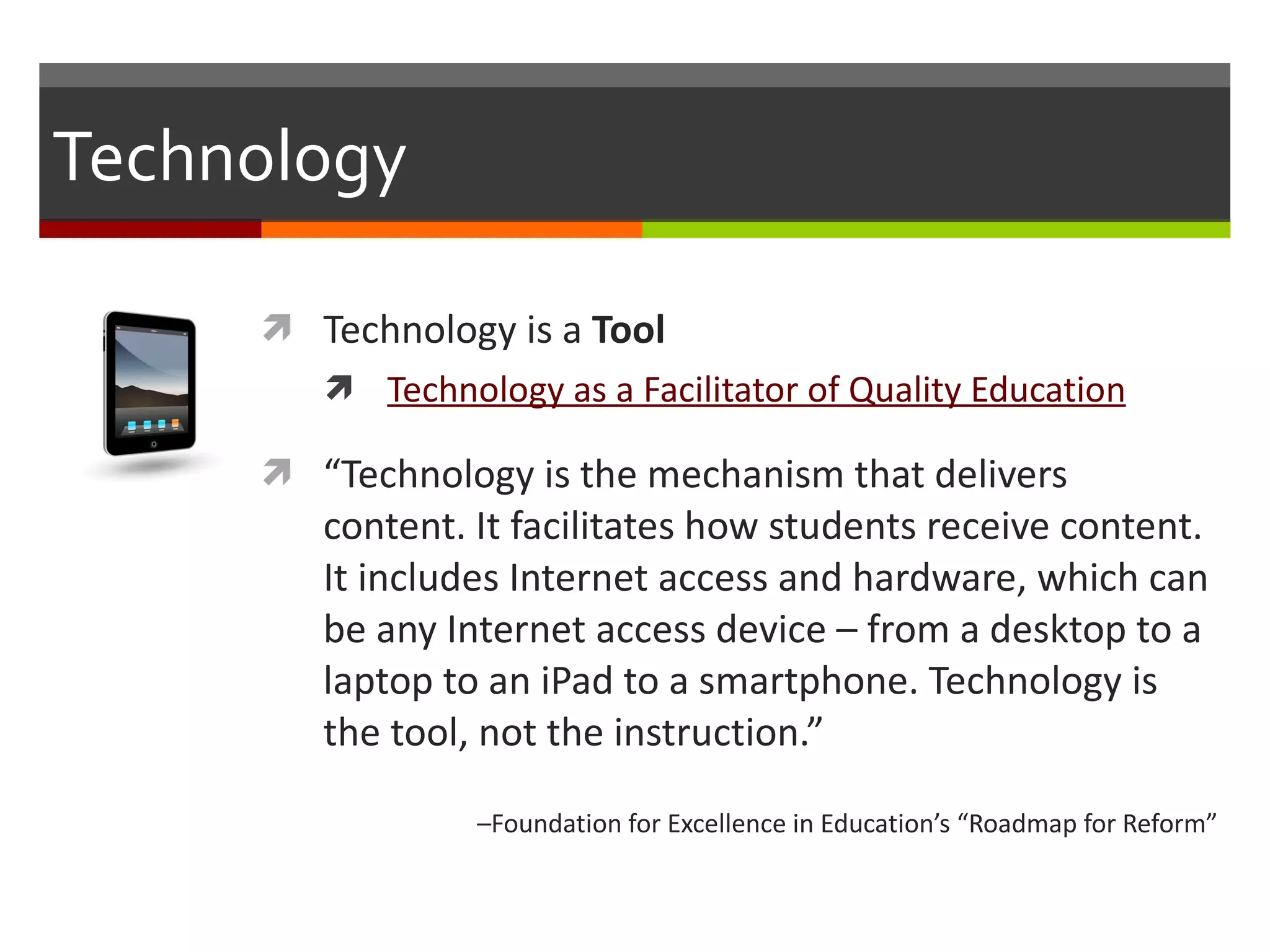 Technology Technology is a  Tool Technology as a Facilitator of Quality Education “ Technology is the mechanism that delivers content. It facilitates how students receive content. It includes Internet access and hardware, which can be any Internet access device – from a desktop to a laptop to an iPad to a smartphone. Technology is the tool, not the instruction.”  – Foundation for Excellence in Education’s “Roadmap for Reform” 