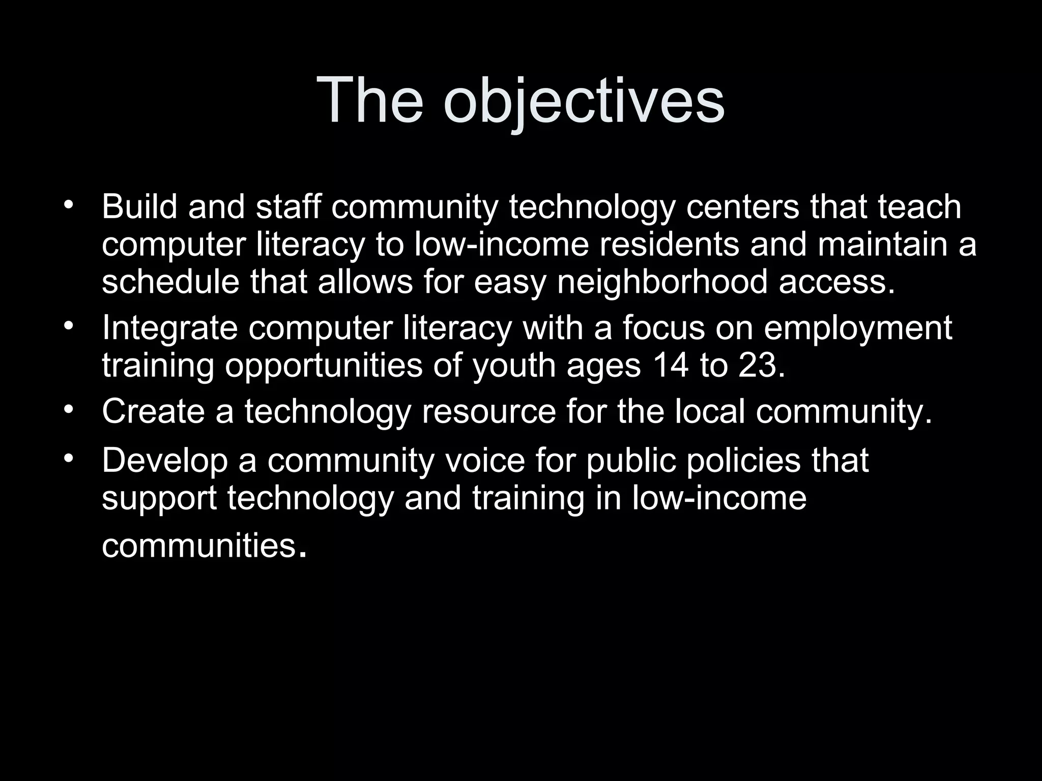 The objectives Build and staff community technology centers that teach computer literacy to low-income residents and maintain a schedule that allows for easy neighborhood access.  Integrate computer literacy with a focus on employment training opportunities of youth ages 14 to 23.  Create a technology resource for the local community.  Develop a community voice for public policies that support technology and training in low-income communities . 