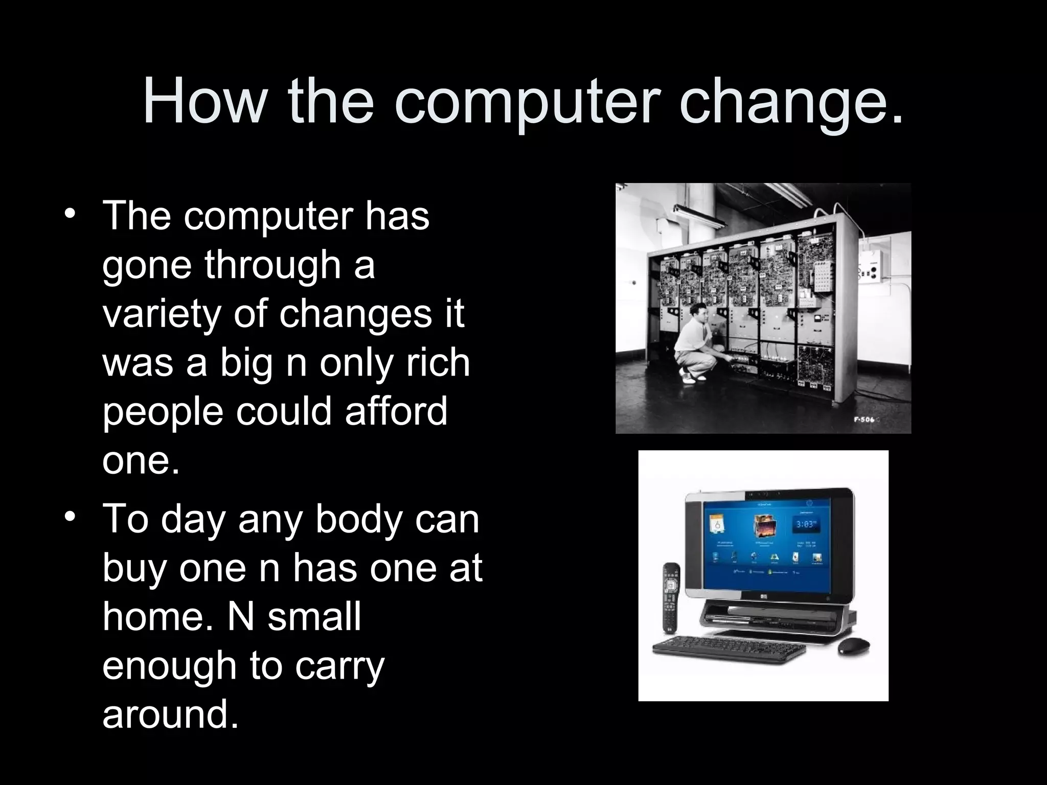 How the computer change. The computer has gone through a variety of changes it was a big n only rich people could afford one. To day any body can buy one n has one at home. N small enough to carry around. 