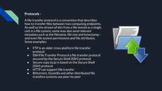 Protocols -
A file transfer protocol is a convention that describes
how to transfer files between two computing endpoints.
As well as the stream of bits from a file stored as a single
unit in a file system, some may also send relevant
metadata such as the filename, file size and timestamp -
and even file system permissions and file attributes.
Some examples:
● FTP is an older cross-platform file transfer
protocol
● SSH File Transfer Protocol a file transfer protocol
secured by the Secure Shell (SSH) protocol
● Secure copy (scp) is based on the Secure Shell
(SSH) protocol
● HTTP can support file transfer
● Bittorrent, Gnutella and other distributed file
transfers systems use peer-to-peer
 