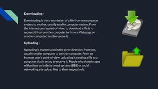 Downloading -
Downloading is the transmission of a file from one computer
system to another, usually smaller computer system. From
the Internet user's point-of-view, to download a file is to
request it from another computer (or from a Web page on
another computer) and to receive it.
Uploading -
Uploading is transmission in the other direction: from one,
usually smaller computer to another computer. From an
Internet user's point-of-view, uploading is sending a file to a
computer that is set up to receive it. People who share images
with others on bulletin board systems (BBS) or social
networking site upload files to them respectively.
 