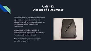 Unit - 12
Access of e-Journals
Electronic journals, also known as ejournals,
e-journals, and electronic serials, are
scholarly journals or intellectual magazines
that can be accessed via electronic
transmission.
An electronic journal is a periodical
publication which is published in electronic
format, usually on the Internet.
An e-journal closely resembles a print
journal in structure -
 