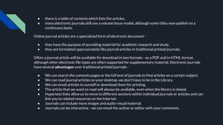 ● there is a table of contents which lists the articles,
● many electronic journals still use a volume/issue model, although some titles now publish on a
continuous basis.
Online journal articles are a specialized form of electronic document -
● they have the purpose of providing material for academic research and study,
● they are formatted approximately like journal articles in traditional printed journals.
Often a journal article will be available for download in two formats - as a PDF and in HTML format,
although other electronic file types are often supported for supplementary material. Electronic journals
have several advantages over traditional printed journals -
● We can search the contents pages or the full text of journals to find articles on a certain subject.
● We can read journal articles on your desktop, we don't have to be in the Library.
● We can email articles to ourself or download them for printing.
● The article that we want to read will always be available, even when the library is closed.
● Hypertext links allow us to move to different sections within individual journals or articles and can
link you to related resources on the Internet.
● Journals can include more images and audio-visual material.
● Journals can be interactive - we can email the author or editor with your comments.
 