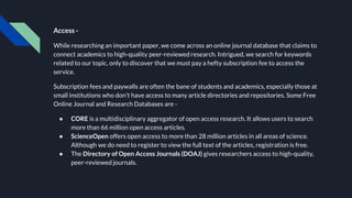 Access -
While researching an important paper, we come across an online journal database that claims to
connect academics to high-quality peer-reviewed research. Intrigued, we search for keywords
related to our topic, only to discover that we must pay a hefty subscription fee to access the
service.
Subscription fees and paywalls are often the bane of students and academics, especially those at
small institutions who don't have access to many article directories and repositories. Some Free
Online Journal and Research Databases are -
● CORE is a multidisciplinary aggregator of open access research. It allows users to search
more than 66 million open access articles.
● ScienceOpen offers open access to more than 28 million articles in all areas of science.
Although we do need to register to view the full text of the articles, registration is free.
● The Directory of Open Access Journals (DOAJ) gives researchers access to high-quality,
peer-reviewed journals.
 