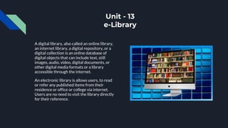 Unit - 13
e-Library
A digital library, also called an online library,
an internet library, a digital repository, or a
digital collection is an online database of
digital objects that can include text, still
images, audio, video, digital documents, or
other digital media formats or a library
accessible through the internet.
An electronic library is allows users, to read
or refer any published items from their
residence or office or college via internet.
Users are no need to visit the library directly
for their reference.
 