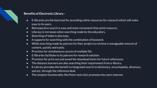 Benefits of Electronic Library -
● E-libraries are the best tool for providing online resources for research which will make
easy to its users.
● Retrospective search is easy and most convenient than print resource.
● Literacy is increases when searching made by the educators.
● Searching of index is also easy.
● It supports for searching with the combination of keyword.
● While searching made by patrons for their project to retrieve a manageable amount of
content, quickly and easily.
● Provision for simultaneous access of multiple file.
● E-libraries facilitate to its patrons for research solution.
● Provision for print out and saved the download items for future references.
● The distance learners are also searching their requirement from e-library.
● E-Library provides the benefit to integrated search to dictionary, encyclopedia, almanacs,
and etc. through the reference desk.
● The simplest functionality like Point-and-click promotes the users interest.
 