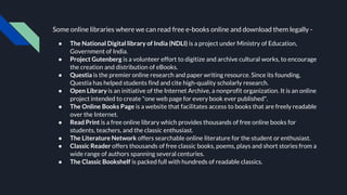 Some online libraries where we can read free e-books online and download them legally -
● The National Digital library of India (NDLI) is a project under Ministry of Education,
Government of India.
● Project Gutenberg is a volunteer effort to digitize and archive cultural works, to encourage
the creation and distribution of eBooks.
● Questia is the premier online research and paper writing resource. Since its founding,
Questia has helped students find and cite high-quality scholarly research.
● Open Library is an initiative of the Internet Archive, a nonprofit organization. It is an online
project intended to create "one web page for every book ever published".
● The Online Books Page is a website that facilitates access to books that are freely readable
over the Internet.
● Read Print is a free online library which provides thousands of free online books for
students, teachers, and the classic enthusiast.
● The Literature Network offers searchable online literature for the student or enthusiast.
● Classic Reader offers thousands of free classic books, poems, plays and short stories from a
wide range of authors spanning several centuries.
● The Classic Bookshelf is packed full with hundreds of readable classics.
 