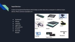 Input Devices -
A piece of equipment/hardware which helps us enter data into a computer is called an input
device. Most common examples are -
● Keyboard
● Mouse
● Joystick
● Light Pen
● Microphone
● Scanner
● Barcode
Reader
 