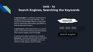 Unit - 14
Search Engines, Searching the Keywords
A search engine is a software system that is
designed to carry out web searches. They
search the World Wide Web in a systematic
way for particular information specified in a
textual web search query.
A search term, otherwise known as a search
query, is the word or phrase someone enters
into a search engine, such as Google.
A search term often contains (or is itself) a
keyword: a word or phrase search marketers
bid on in their search campaigns and try to
rank for in the organic search results.
 