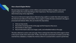 How a Search Engine Works -
Because large search engines contain millions and sometimes billions of pages, many search
engines display the results depending on their importance. This importance is commonly
determined using various algorithms.
The source of all search engine data is collected using a spider or crawler that visits each page on
the Internet and collects its information. Once a page is crawled, the data contained in the page is
processed and indexed. Often, this can involve the steps below.
● Strip out stop words.
● Record the remaining words on the page and the frequency they occur.
● Record links to other pages.
● Record information about any images, audio, and embedded media on the page.
The data collected is used to rank each page. These rankings then determine which pages to show
in the search results and in what order. Finally, once the data is processed, it's broken up into files,
inserted into a database, or loaded into memory where it's accessed when a search is performed.
 