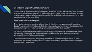 Do all Search Engines Give the Same Results -
Not necessarily. Search engines use proprietary algorithms to index and correlate data, so every
search engine has its own approach to finding what you're trying to find. Its results may be based
on where you're located, what else you've searched for, and what results were preferred by other
users searching for the same thing.
What is the Best Search Engine?
There isn't one search engine that is better than all the others. Many people could argue that
Google's search engine is the best, and it is the most popular and well-known. It's so popular that
people often use it as a verb when telling someone to search for their question.
Microsoft's Bing search engine is also popular and used by many people. Bing does an excellent
job of finding information and answering questions. Bing is also what powers the search in
Windows 10 and the Yahoo search engine.
Users concerned with privacy, enjoy using DuckDuckGo. This search engine makes its users
anonymous and is an excellent solution for users concerned with how much information Google
and Bing collect on its users.
 