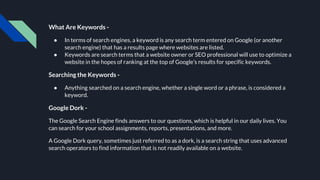 What Are Keywords -
● In terms of search engines, a keyword is any search term entered on Google (or another
search engine) that has a results page where websites are listed.
● Keywords are search terms that a website owner or SEO professional will use to optimize a
website in the hopes of ranking at the top of Google’s results for specific keywords.
Searching the Keywords -
● Anything searched on a search engine, whether a single word or a phrase, is considered a
keyword.
Google Dork -
The Google Search Engine finds answers to our questions, which is helpful in our daily lives. You
can search for your school assignments, reports, presentations, and more.
A Google Dork query, sometimes just referred to as a dork, is a search string that uses advanced
search operators to find information that is not readily available on a website.
 