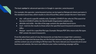 The basic syntax for advanced operators in Google is: operator_name:keyword
For example, this operator_name:keyword syntax can be typed as filetype:xls intext:username in
the standard search box, which results in a list of Excel files, which contain the term 'Username.'
● site - will search a specific website only. Example: COVID19 site: who.int (This search for
the term COVID19 within the World Health Organization website only.
● allintitle and intitle - the title of the page contains the specified search term.
● inurl - restricts the results to those where the specified search keyword contained in the
URLs.
● filetype - search for a specified file type. Example: filetype:PDF (this return only file types
PDF contain the search keyword/s.
From the advertisers point of view the keywords can help them to target their customers.
Keywords are important because they are the linchpin between what people are searching for
and the content you are providing to fill that need. The more relevant your keywords are to your
business and website, the more cost-effective your online marketing campaign will be.
 