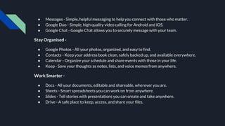 ● Messages - Simple, helpful messaging to help you connect with those who matter.
● Google Duo - Simple, high quality video calling for Android and iOS.
● Google Chat - Google Chat allows you to securely message with your team.
Stay Organised -
● Google Photos - All your photos, organized, and easy to find.
● Contacts - Keep your address book clean, safely backed up, and available everywhere.
● Calendar - Organize your schedule and share events with those in your life.
● Keep - Save your thoughts as notes, lists, and voice memos from anywhere.
Work Smarter -
● Docs - All your documents, editable and shareable, wherever you are.
● Sheets - Smart spreadsheets you can work on from anywhere.
● Slides - Tell stories with presentations you can create and take anywhere.
● Drive - A safe place to keep, access, and share your files.
 