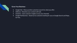 Grow Your Business -
● Google Ads - Show up when customers search for what you offer.
● AdSense - Monetize your content with ads.
● Analytics - Gain customer insights across your channels.
● Google My Business - Stand out to customers looking for you on Google Search and Maps,
for free.
 