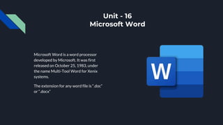 Unit - 16
Microsoft Word
Microsoft Word is a word processor
developed by Microsoft. It was first
released on October 25, 1983, under
the name Multi-Tool Word for Xenix
systems.
The extension for any word file is “.doc”
or “.docx”
 