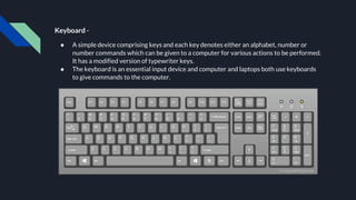 Keyboard -
● A simple device comprising keys and each key denotes either an alphabet, number or
number commands which can be given to a computer for various actions to be performed.
It has a modified version of typewriter keys.
● The keyboard is an essential input device and computer and laptops both use keyboards
to give commands to the computer.
 