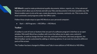 MS Word is used to make professional-quality documents, letters, reports, etc., It has advanced
features which allow you to format and edit your files and documents in the best possible way. MS
Word enables users to do write-ups, create documents, resumes, contracts, etc. This is one of the
most commonly used programs under the Office suite.
Follow these simple steps to open MS Word on your personal computer:
● Start → All Programs → MS Office → MS Word.
Toolbar -
A toolbar is a set of icons or buttons that are part of a software program's interface or an open
window. Microsoft Word has a toolbar with icons that allow you to open, save, and print
documents, as well as change the font, text size, and style of the text. Like many programs, the
Word toolbar can be customized by adding or deleting options. It can even be moved to different
parts of the screen.
The Toolbar has been changed to Ribbon and Tabs in new editions of MS Word or MS Office.
 